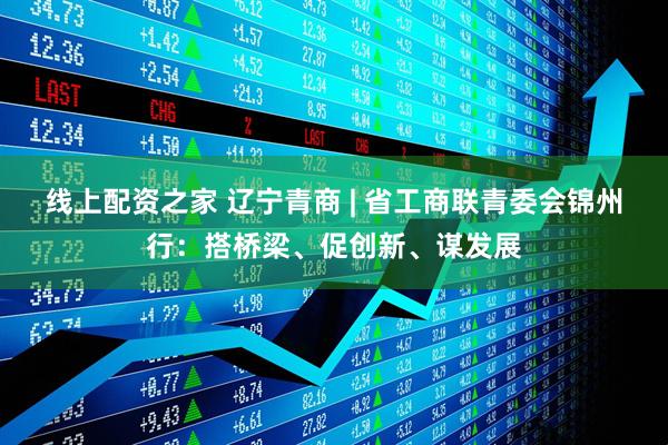 线上配资之家 辽宁青商 | 省工商联青委会锦州行：搭桥梁、促创新、谋发展
