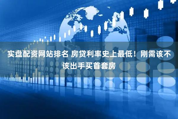 实盘配资网站排名 房贷利率史上最低！刚需该不该出手买首套房
