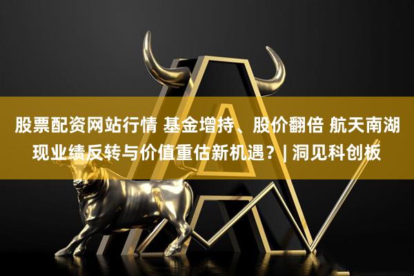 股票配资网站行情 基金增持、股价翻倍 航天南湖现业绩反转与价值重估新机遇？| 洞见科创板