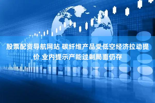股票配资导航网站 碳纤维产品受低空经济拉动提价 业内提示产能过剩局面仍存