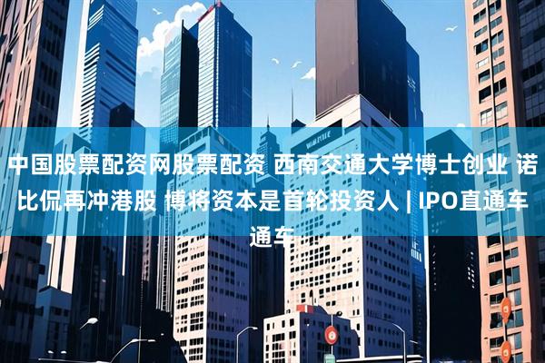 中国股票配资网股票配资 西南交通大学博士创业 诺比侃再冲港股 博将资本是首轮投资人 | IPO直通车