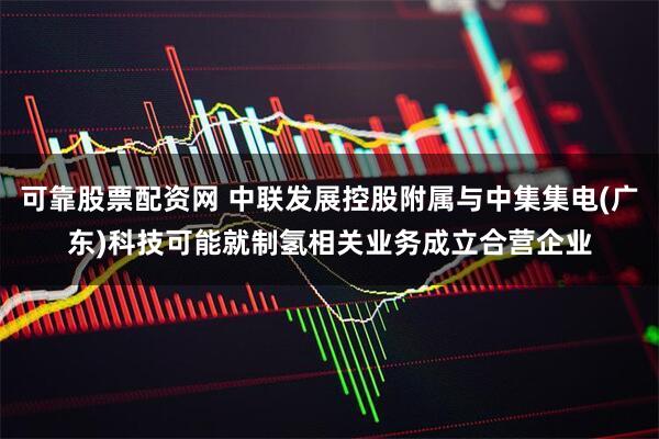 可靠股票配资网 中联发展控股附属与中集集电(广东)科技可能就制氢相关业务成立合营企业