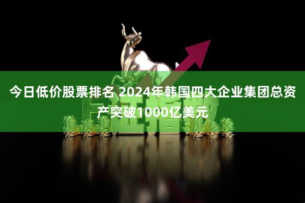 今日低价股票排名 2024年韩国四大企业集团总资产突破1000亿美元