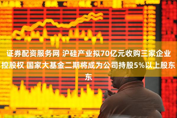 证券配资服务网 沪硅产业拟70亿元收购三家企业控股权 国家大基金二期将成为公司持股5%以上股东