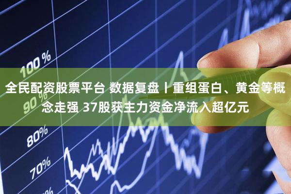 全民配资股票平台 数据复盘丨重组蛋白、黄金等概念走强 37股获主力资金净流入超亿元