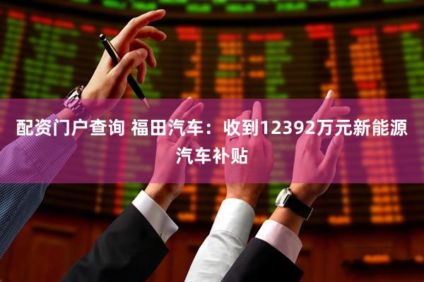 配资门户查询 福田汽车：收到12392万元新能源汽车补贴