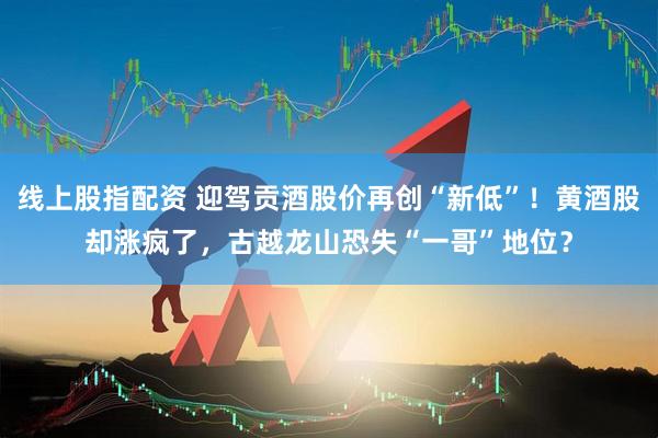 线上股指配资 迎驾贡酒股价再创“新低”！黄酒股却涨疯了，古越龙山恐失“一哥”地位？