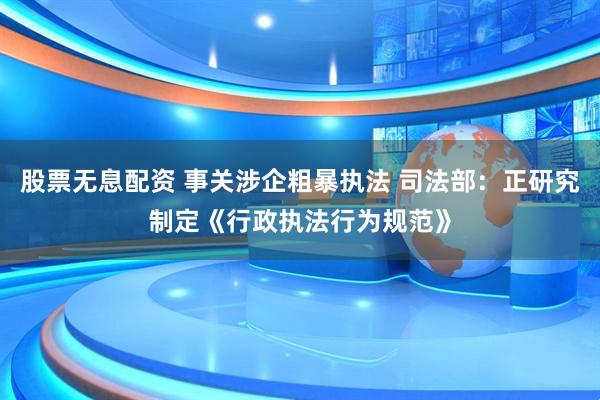 股票无息配资 事关涉企粗暴执法 司法部：正研究制定《行政执法行为规范》