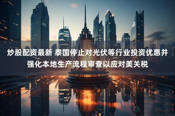 炒股配资最新 泰国停止对光伏等行业投资优惠并强化本地生产流程审查以应对美关税