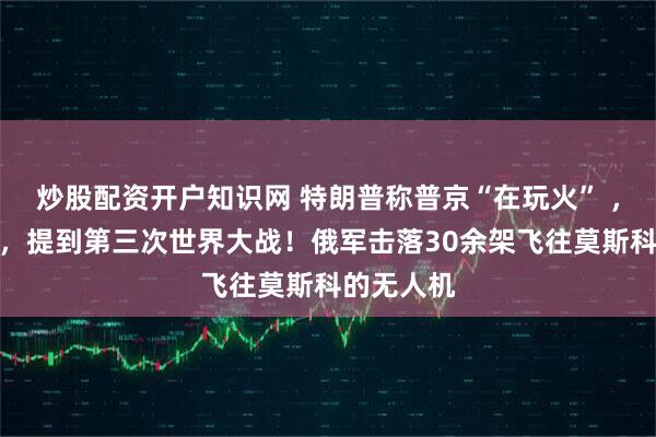 炒股配资开户知识网 特朗普称普京“在玩火” ，俄方回应，提到第三次世界大战！俄军击落30余架飞往莫斯科的无人机