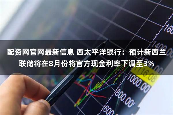 配资网官网最新信息 西太平洋银行：预计新西兰联储将在8月份将官方现金利率下调至3%