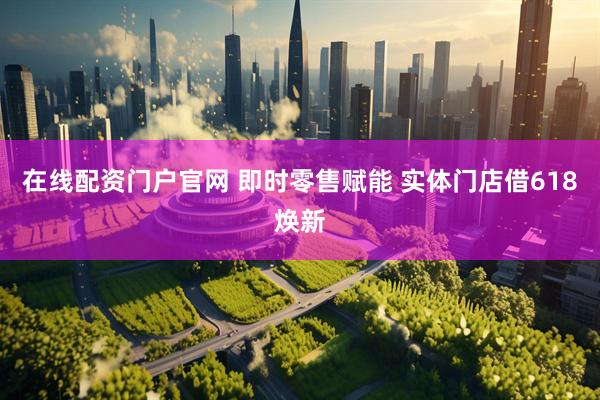 在线配资门户官网 即时零售赋能 实体门店借618焕新