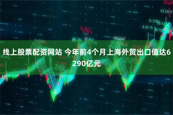线上股票配资网站 今年前4个月上海外贸出口值达6290亿元