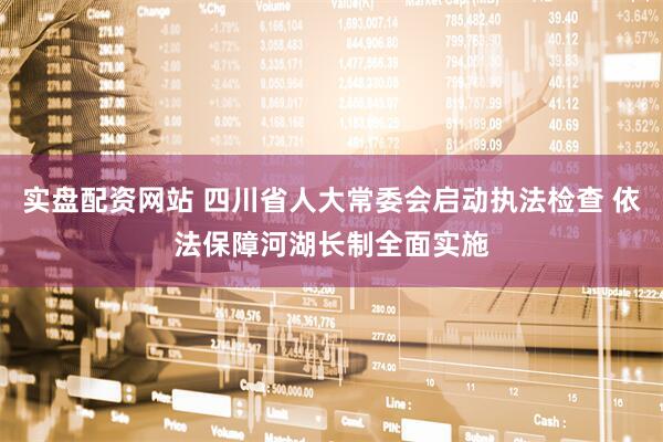 实盘配资网站 四川省人大常委会启动执法检查 依法保障河湖长制全面实施