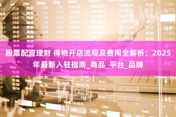 股票配资理财 得物开店流程及费用全解析：2025年最新入驻指南_商品_平台_品牌