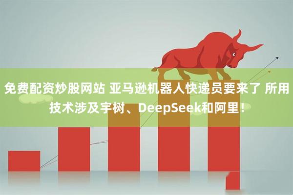 免费配资炒股网站 亚马逊机器人快递员要来了 所用技术涉及宇树、DeepSeek和阿里！