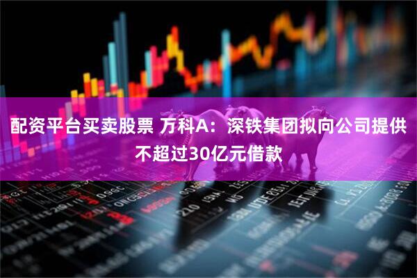 配资平台买卖股票 万科A：深铁集团拟向公司提供不超过30亿元借款