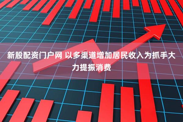 新股配资门户网 以多渠道增加居民收入为抓手大力提振消费