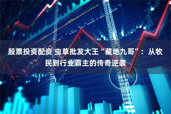 股票投资配资 虫草批发大王“藏地九哥”：从牧民到行业霸主的传奇逆袭
