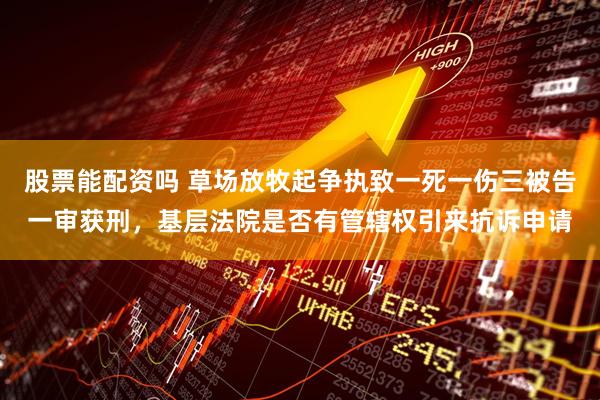股票能配资吗 草场放牧起争执致一死一伤三被告一审获刑，基层法院是否有管辖权引来抗诉申请