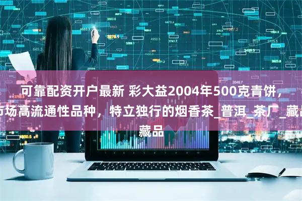 可靠配资开户最新 彩大益2004年500克青饼，市场高流通性品种，特立独行的烟香茶_普洱_茶厂_藏品