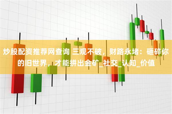 炒股配资推荐网查询 三观不破，财路永堵：砸碎你的旧世界，才能拼出金矿_社交_认知_价值