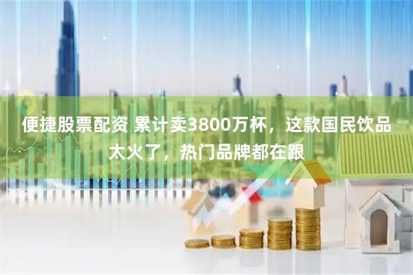 便捷股票配资 累计卖3800万杯，这款国民饮品太火了，热门品牌都在跟