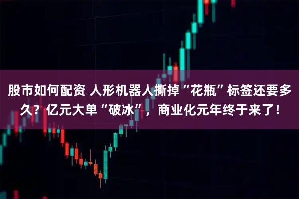 股市如何配资 人形机器人撕掉“花瓶”标签还要多久？亿元大单“破冰”，商业化元年终于来了！