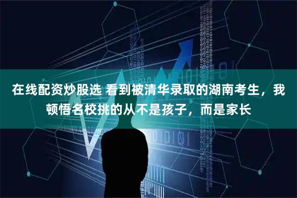 在线配资炒股选 看到被清华录取的湖南考生，我顿悟名校挑的从不是孩子，而是家长