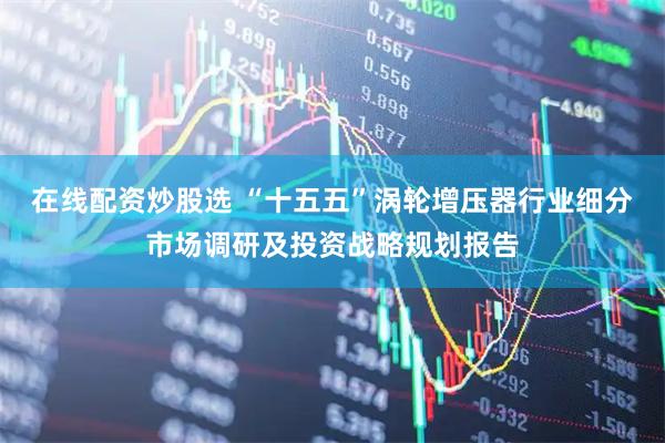 在线配资炒股选 “十五五”涡轮增压器行业细分市场调研及投资战略规划报告