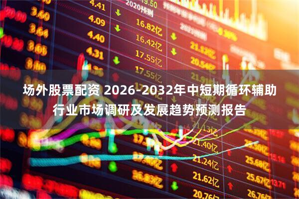 场外股票配资 2026-2032年中短期循环辅助行业市场调研及发展趋势预测报告