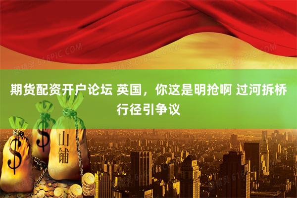 期货配资开户论坛 英国，你这是明抢啊 过河拆桥行径引争议