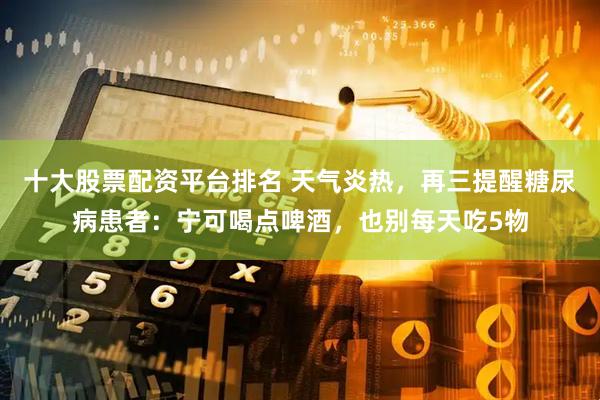 十大股票配资平台排名 天气炎热，再三提醒糖尿病患者：宁可喝点啤酒，也别每天吃5物